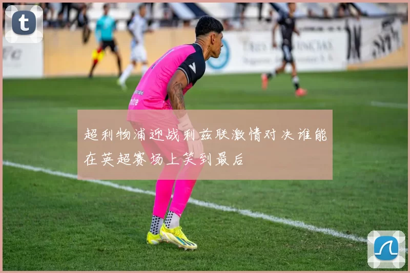 超利物浦迎战利兹联激情对决谁能在英超赛场上笑到最后