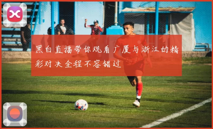 黑白直播带你观看广厦与浙江的精彩对决全程不容错过