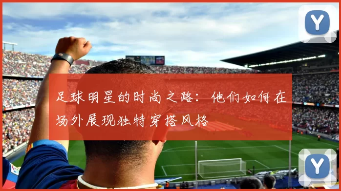 足球明星的时尚之路：他们如何在场外展现独特穿搭风格