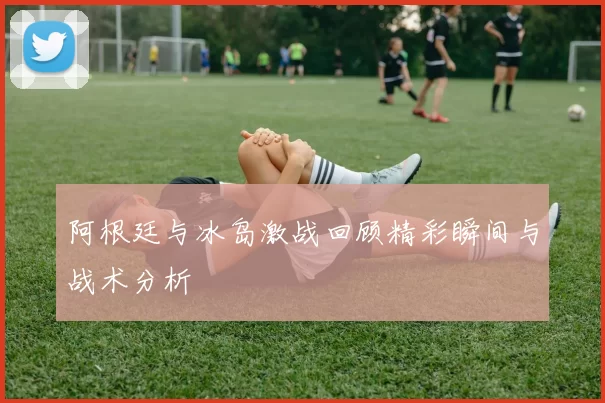 阿根廷与冰岛激战回顾精彩瞬间与战术分析