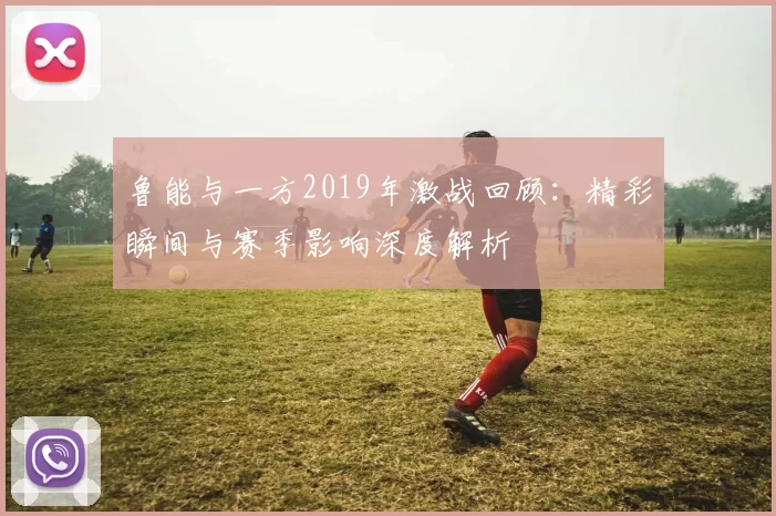 鲁能与一方2019年激战回顾：精彩瞬间与赛季影响深度解析