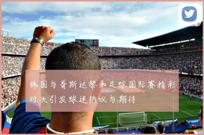 韩国与哥斯达黎加足球国际赛精彩对决引发球迷热议与期待