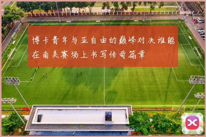 博卡青年与亚自由的巅峰对决谁能在南美赛场上书写传奇篇章