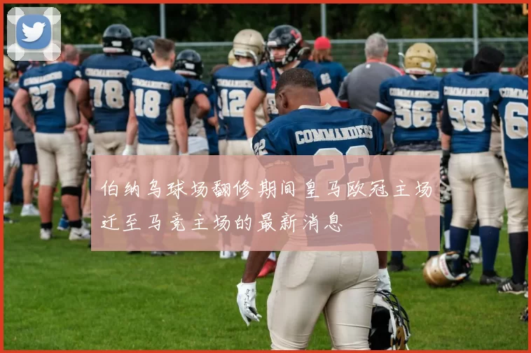 伯纳乌球场翻修期间皇马欧冠主场迁至马竞主场的最新消息