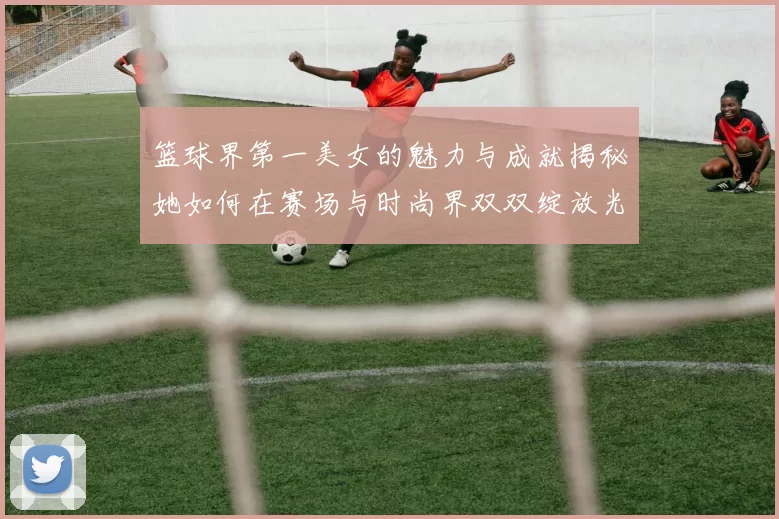 篮球界第一美女的魅力与成就揭秘她如何在赛场与时尚界双双绽放光彩